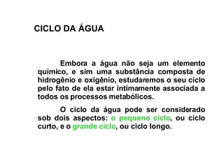 Embora a água não seja um elemento químico, e sim uma substância composta de hidrogênio e oxigênio, estudaremos o seu ciclo pelo fato de ela estar intimamente associada a todos os processos metabólicos.  O ciclo da água pode ser considerado sob dois aspectos:  o pequeno ciclo , ou ciclo curto, e o  grande ciclo , ou ciclo longo.   C ICLO DA ÁGUA 