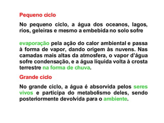 Pequeno ciclo No pequeno ciclo, a água dos oceanos, lagos, rios, geleiras e mesmo a embebida no solo sofre  evaporação  pela ação do calor ambiental e passa à forma de vapor, dando origem às nuvens. Nas camadas mais altas da atmosfera, o vapor d’água sofre condensação, e a água líquida volta à crosta terrestre  na forma de chuva .  Grande ciclo No grande ciclo, a água é absorvida pelos  seres vivos  e participa do metabolismo deles, sendo posteriormente devolvida para o  ambiente .  