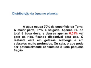 A água ocupa 70% da superfície da Terra. A maior parte, 97%, é salgada. Apenas 3% do total é água doce, e desses apenas  0,01%  vai para os rios, ficando disponível para uso. O restante está em geleiras, icebergs e em subsolos muito profundos. Ou seja, o que pode ser potencialmente consumido é uma pequena fração. Distribuição da água  no planeta: 