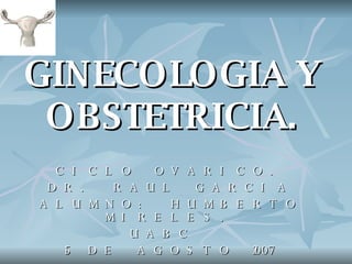 GINECOLOGIA Y OBSTETRICIA. CICLO OVARICO. DR. RAUL GARCIA ALUMNO: HUMBERTO MIRELES. UABC  15 DE AGOSTO 2007 