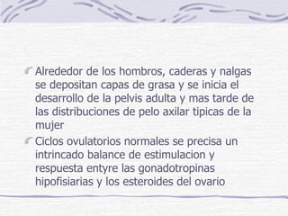 Alrededor de los hombros, caderas y nalgas se depositan capas de grasa y se inicia el desarrollo de la pelvis adulta y mas tarde de las distribuciones de pelo axilar tipicas de la mujer Ciclos ovulatorios normales se precisa un intrincado balance de estimulacion y respuesta entyre las gonadotropinas hipofisiarias y los esteroides del ovario  