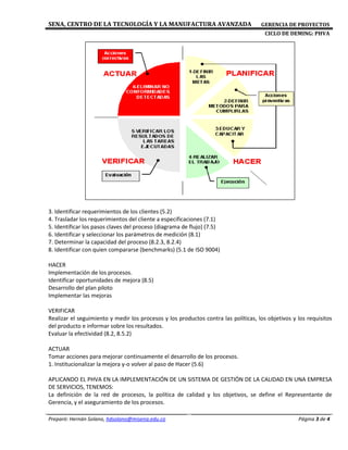SENA, CENTRO DE LA TECNOLOGÍA Y LA MANUFACTURA AVANZADA GERENCIA DE PROYECTOS
CICLO DE DEMING: PHVA
Preparó: Hernán Solano, hdsolano@misena.edu.co Página 3 de 4
3. Identificar requerimientos de los clientes (5.2)
4. Trasladar los requerimientos del cliente a especificaciones (7.1)
5. Identificar los pasos claves del proceso (diagrama de flujo) (7.5)
6. Identificar y seleccionar los parámetros de medición (8.1)
7. Determinar la capacidad del proceso (8.2.3, 8.2.4)
8. Identificar con quien compararse (benchmarks) (5.1 de ISO 9004)
HACER
Implementación de los procesos.
Identificar oportunidades de mejora (8.5)
Desarrollo del plan piloto
Implementar las mejoras
VERIFICAR
Realizar el seguimiento y medir los procesos y los productos contra las políticas, los objetivos y los requisitos
del producto e informar sobre los resultados.
Evaluar la efectividad (8.2, 8.5.2)
ACTUAR
Tomar acciones para mejorar continuamente el desarrollo de los procesos.
1. Institucionalizar la mejora y-o volver al paso de Hacer (5.6)
APLICANDO EL PHVA EN LA IMPLEMENTACIÓN DE UN SISTEMA DE GESTIÓN DE LA CALIDAD EN UNA EMPRESA
DE SERVICIOS, TENEMOS:
La definición de la red de procesos, la política de calidad y los objetivos, se define el Representante de
Gerencia, y el aseguramiento de los procesos.
 