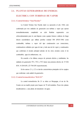 [CICLO RANKINE] INGENIERIA MECATRONICA
10UNIVERSIDAD NACIONAL DE TRUJILLO
2.1. PLANTAS GENERADORAS DE ENERGIA
ELECTRICA CON TURBINAS DE VAPOR
2.1.1. Central térmica “SanNicolas”
La Central Térmica San Nicolás inició su operación el año 1964; está
conformada por tres unidades de generación con turbinas a vapor que operan
termodinámicamente cumpliendo un ciclo Rankine regenerativo con
sobrecalentamiento para lo cual dispone como equipos básicos: calderas de fuego
directo acuotubulares que utilizan petróleo residual 500 (PIAV-500) como
combustible, turbinas a vapor del tipo condensación con extracciones,
condensadores enfriados por agua de mar y toda una red de vapor y condensados
que conforman el circuito principal además de los otros circuitos como el de
combustible, agua de enfriamiento; etc.
De acuerdo a los últimos ensayos de potencia efectiva y rendimiento, las
unidades de generación TV1, TV2 y TV3 tienen una potencia efectiva de 19 026
KW, 18 284 KW y 25 786 KW respectivamente.
En los anexos 2.1 y 2.2 se dan las características principales de los equipos
que conforman cada unidad de generación.
2.1.2. Central termoeléctrica “ILO 21”
La central termoeléctrica Ilo 21 se ubica en Moquegua, al sur de Ilo.
Cuenta con un muelle propio para buques de 70 mil toneladas. Posee dos plantas
desalinizadoras y una planta de tratamiento de aguas.
 