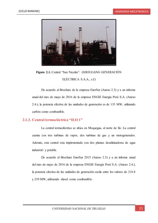 [CICLO RANKINE] INGENIERIA MECATRONICA
11UNIVERSIDAD NACIONAL DE TRUJILLO
De acuerdo al Brochure de la empresa EnerSur (Anexo 2.3) y a un informe
anual del mes de mayo de 2016 de la empresa ENGIE Energía Perú S.A. (Anexo
2.4.), la potencia efectiva de las unidades de generación es de 135 MW, utilizando
carbón como combustible.
2.1.3. Central termoeléctrica “ILO 1”
La central termoeléctrica se ubica en Moquegua, al norte de Ilo. La central
cuenta con tres turbinas de vapor, dos turbinas de gas y un motogenerador.
Además, esta central esta implementada con dos plantas desalinizadoras de agua
industrial y potable.
De acuerdo al Brochure EnerSur 2015 (Anexo 2.3) y a un informe anual
del mes de mayo de 2016 de la empresa ENGIE Energía Perú S.A. (Anexo 2.4.),
la potencia efectiva de las unidades de generación oscila entre los valores de 216.8
y 239 MW, utilizando diesel como combustible.
Figura 2.1. Central “San Nicolás”. (SHOUGANG GENERACIÓN
ELÉCTRICA S.A.A., s.f.)
 