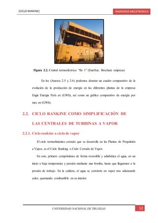 [CICLO RANKINE] INGENIERIA MECATRONICA
12UNIVERSIDAD NACIONAL DE TRUJILLO
En los (Anexos 2.5 y 2.6) podemos denotar un cuadro comparativo de la
evolución de la producción de energía en las diferentes plantas de la empresa
Engie Energia Perú en (GWh), así como un gráfico comparativo de energía por
mes en (GWh).
2.2. CICLO RANKINE COMO SIMPLIFICACIÓN DE
LAS CENTRALES DE TURBINAS A VAPOR
2.2.1. Ciclo rankine o ciclo de vapor
El ciclo termodinámico cerrado que se desarrolla en las Plantas de Propulsión
a Vapor, es el Ciclo Ranking o Ciclo Cerrado de Vapor.
En este, primero comprimimos de forma reversible y adiabática el agua, en un
inicio a baja temperatura y presión mediante una bomba, hasta que lleguemos a la
presión de trabajo. En la caldera, el agua se convierte en vapor tras adicionarle
calor, quemando combustible en su interior.
Figura 2.2. Central termoeléctrica “Ilo 1” (EnerSur, Brochure empresa)
 