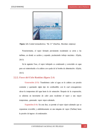 [CICLO RANKINE] INGENIERIA MECATRONICA
13UNIVERSIDAD NACIONAL DE TRUJILLO
Posteriormente, el vapor formado previamente recalentado se envía a las
turbinas, en donde se acelera y expande, produciendo trabajo mecánico. (Ojeda,
2013)
En la siguiente Fase, el vapor trabajado es condensado y convertido en agua
para ser reintroducida a la caldera con ayuda de la bomba de alimentación. (Ojeda,
2013)
2.2.2. Fases del Ciclo Rankine (figura 2.4)
Generación (2-3): Transferimos calor al agua en la caldera con presión
constante y quemando algún tipo de combustible; con lo cual conseguiremos
elevar la temperatura del agua hasta la de saturación. Después de la evaporación,
se adiciona un incremento de calor para recalentar el vapor a una mayor
temperatura, generando vapor súper-calentado.
Expansión (3-4): En esta fase, se permite al vapor súper-calentado que se
expansione reversible y adiabáticamente en una máquina de vapor (Turbina) hasta
la presión de ingreso al condensador.
Figura 2.3. Central termoeléctrica “Ilo 21” (EnerSur, Brochure empresa)
 