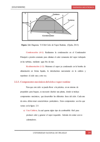 [CICLO RANKINE] INGENIERIA MECATRONICA
14UNIVERSIDAD NACIONAL DE TRUJILLO
Condensación (4-1): Realizamos la condensación en el Condensador
Principal a presión constante para eliminar el calor remanente del vapor trabajado
en las turbinas, mediante agua fría de mar.
Realimentación (1-2): Metemos el vapor ya condensado en la bomba de
alimentación en forma líquida, lo introducimos nuevamente en la caldera y
repetimos el ciclo una y otra vez.
2.2.3. Componentes mecánicos delciclo a vapor rankine
Para que este ciclo se pueda llevar a la práctica, en un sistema de
propulsión para buques, es necesario diseñar una planta, donde se incluya
componentes mecánicos, que desarrollen las diferentes fases del ciclo. Cada uno
de estos, deben tener características particulares. Estos componentes son los que
vemos en la figura 2.5:
a) Una Caldera, la cual quema algún tipo de combustible fósil para
producir calor y generar el vapor requerido. Además de contar con re-
calentadores.
Figura 2.4: Diagrama T-S Del Ciclo de Vapor Rankine. (Ojeda, 2013)
 