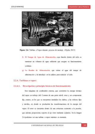 [CICLO RANKINE] INGENIERIA MECATRONICA
16UNIVERSIDAD NACIONAL DE TRUJILLO
f) El Tanque de Agua de Alimentación, cuya función dentro del ciclo es
mantener un volumen de agua suficiente que asegure su funcionamiento
continuo.
g) La Bomba de Alimentación, que extrae el agua del tanque de
alimentación y la introduce en la caldera para reiniciar el ciclo.
2.2.4. Turbinas a vapor:
2.2.4.1. Descripcióny principio básicos de funcionamiento
Son máquinas de combustión externa, que convierten la energía térmica
del vapor en trabajo útil. Constan de una parte móvil, rotor y un componente
fijo, estator, en los que se encuentran instalados los álabes, y las toberas fijas
y móviles, en donde se producirán las transformaciones de la energía del
vapor. El rotor se encuentra dentro de una estructura resistente a la presión,
que además proporciona soporte al eje rotor mediante cojinetes. En la imagen
2.6 podemos ver una turbina a vapor mientras es montada.
Figura 2.6: Turbina a Vapor durante proceso de montaje. (Ojeda, 2013)
 