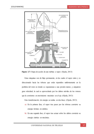 [CICLO RANKINE] INGENIERIA MECATRONICA
17UNIVERSIDAD NACIONAL DE TRUJILLO
Estas máquinas son de flujo permanente, en las cuales el vapor entra y es
direccionado hacia las toberas que están repartidos uniformemente en la
periferia del rotor en donde se expansionan a una presión menor, y adquieren
gran velocidad, la cual es aprovechada por los álabes móviles de los rotores
que la convierten en movimiento mecánico en el eje. (Ojeda, 2013)
Esta transformación de energía se realiza en dos fases: (Ojeda, 2013)
a) En la primera fase, el vapor tras pasar por las toberas convierte su
energía térmica en cinética.
b) En una segunda fase, el vapor tras actuar sobre los alabes convierte su
energía cinética en mecánica.
Figura 2.7: Etapa de acción de una turbina a vapor. (Ojeda, 2013)
 