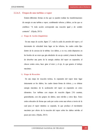 [CICLO RANKINE] INGENIERIA MECATRONICA
20UNIVERSIDAD NACIONAL DE TRUJILLO
2.2.4.3. Etapas de una turbina a vapor
Existen diferentes formas en las que se pueden realizar las transformaciones
de energía en una turbina a vapor, combinando toberas y álabes, en las que se
establece: “A toda acción corresponde una reacción igual y de sentido
contrario”. (Ojeda, 2013)
a) Etapa de Acción (Impulsión):
En una etapa de acción, figura 2.7, toda la caída de presión del vapor y el
incremento de velocidad tiene lugar en las toberas, las cuales están fijas
dentro de la carcasa de la turbina. Los álabes, a su vez, están dispuestos en
los bordes de un rotor que gira alrededor de un eje central y tienen la función
de absorber una parte de la energía cinética del vapor en expansión; al
chocar contra estos, hace girar el rotor y el eje, lo que genera el trabajo
mecánico.
b) Etapa de Reacción:
En una etapa de reacción teórica, la expansión del vapor tiene lugar
únicamente en los álabes, los cuales tienen forma de tobera, y se obtiene
energía mecánica de la aceleración del vapor en expansión en estos
elementos. Las turbinas con etapas de reacción (figura 2.8) cuentan,
generalmente, con dos grupos de álabes, unos móviles y otros fijos. Estos
están colocados de forma que cada par actúa como una tobera a través de la
cual pasa el vapor mientras se expande, lo que produce el movimiento
mecánico por efecto de la reacción del vapor sobre los álabes móviles al
pasar por estos. (Ojeda, 2013)
 