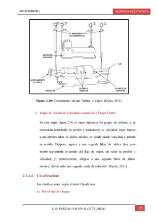 [CICLO RANKINE] INGENIERIA MECATRONICA
21UNIVERSIDAD NACIONAL DE TRUJILLO
c) Etapa de Acción de velocidad compuesta o Etapa Curtis:
En esta etapa (figura 2.9) el vapor ingresa a los grupos de toberas, y se
expansiona reduciendo su presión y aumentando su velocidad; luego ingresa
a una primera hilera de álabes móviles, en donde pierde velocidad e invierte
su sentido. Después, ingresa a una segunda hilera de álabes fijos para
invertir nuevamente el sentido del flujo de vapor, sin variar su presión o
velocidad, y, posteriormente, dirigirse a una segunda hilera de álabes
móviles, donde sufre una segunda caída de velocidad. (Ojeda, 2013)
2.2.4.4. Clasificación:
Las clasificaciones según el autor Ojeada son:
a) Por el tipo de etapas:
Figura 2.10: Componentes de una Turbina a Vapor. (Ojeda, 2013)
 