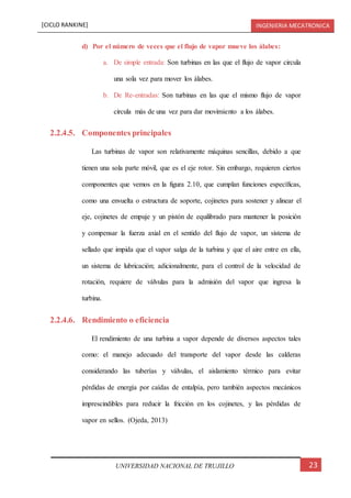[CICLO RANKINE] INGENIERIA MECATRONICA
23UNIVERSIDAD NACIONAL DE TRUJILLO
d) Por el número de veces que el flujo de vapor mueve los álabes:
a. De simple entrada: Son turbinas en las que el flujo de vapor circula
una sola vez para mover los álabes.
b. De Re-entradas: Son turbinas en las que el mismo flujo de vapor
circula más de una vez para dar movimiento a los álabes.
2.2.4.5. Componentes principales
Las turbinas de vapor son relativamente máquinas sencillas, debido a que
tienen una sola parte móvil, que es el eje rotor. Sin embargo, requieren ciertos
componentes que vemos en la figura 2.10, que cumplan funciones específicas,
como una envuelta o estructura de soporte, cojinetes para sostener y alinear el
eje, cojinetes de empuje y un pistón de equilibrado para mantener la posición
y compensar la fuerza axial en el sentido del flujo de vapor, un sistema de
sellado que impida que el vapor salga de la turbina y que el aire entre en ella,
un sistema de lubricación; adicionalmente, para el control de la velocidad de
rotación, requiere de válvulas para la admisión del vapor que ingresa la
turbina.
2.2.4.6. Rendimiento o eficiencia
El rendimiento de una turbina a vapor depende de diversos aspectos tales
como: el manejo adecuado del transporte del vapor desde las calderas
considerando las tuberías y válvulas, el aislamiento térmico para evitar
pérdidas de energía por caídas de entalpía, pero también aspectos mecánicos
imprescindibles para reducir la fricción en los cojinetes, y las pérdidas de
vapor en sellos. (Ojeda, 2013)
 