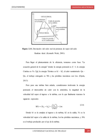 [CICLO RANKINE] INGENIERIA MECATRONICA
24UNIVERSIDAD NACIONAL DE TRUJILLO
Para llegar al planteamiento de la eficiencia, tomamos como base “La
ecuación general de la energía” donde: la energía potencial es Z / J, la energía
Cinética es Vs /2gJ, la energía Térmica es h1 - h2, el calor suministrado: Qa –
Qe, el trabajo entregado es Wk y las pérdidas mecánicas son Lm. (Ojeda,
2013)
Pero para una turbina bien aislada, consideramos irrelevante la energía
potencial, el intercambio de calor con la atmósfera, la magnitud de la
velocidad del vapor al ingreso a la turbina, con lo que finalmente tenemos la
siguiente expresión:
𝑊𝑘 = (ℎ1 − ℎ2) − (
𝑣𝑠
2
2𝑔𝐽
) − 𝐿𝑚
(2.4)
Donde h1 es la entalpía al ingreso a la turbina, h2 en la salida, Vs es la
velocidad del vapor a la salida de la turbina, Lm las pérdidas mecánicas, y Wk
es el trabajo producido por el eje de la turbina.
Figura 2.11. Desviación del ciclo real de potencia de vapor del ciclo
Rankine ideal. (Kenneth Wark, 2001)
 