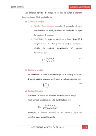 [CICLO RANKINE] INGENIERIA MECATRONICA
25UNIVERSIDAD NACIONAL DE TRUJILLO
Las diferentes perdidas de energía en el ciclo se deben a diferentes
factores, el autor Ojeda las clasifica en:
a) Cambios de Entalpía:
a. Pérdidas Termodinámicas, causadas al estrangular el vapor
entre la válvula de cuello y la cámara de distribución del vapor
del regulador de potencia.
b. Por Fricción, del vapor en las toberas y álabes, siendo h2 la
entalpía teórica de salida y h2’ la entalpía considerando
pérdidas, la eficiencia termodinámica “n” quedaría
determinada por:
n =
(h1 − h2)
(h1 − h2′)
2.5
b) Pérdidas a la salida.
Se consideran a la salida de la última etapa de la turbina y se deben a
la energía cinética remanente en el vapor, la cual determinamos por:
(
𝑣𝑠
2
2𝑔𝐽
)
2.6
c) Pérdidas Mecánicas.
Asociadas a la fricción en descansos y empaquetaduras de eje
rotor, un valor aproximado de estas puede hallarse con:
Lm =
1.46(h1 − h2)
𝐻𝑃( 𝑑𝑒 𝑑𝑖𝑠𝑒ñ𝑜)1/2
2.7
Finalmente, la eficiencia mecánica de una turbina a vapor que
considera todas las pérdidas queda:
 