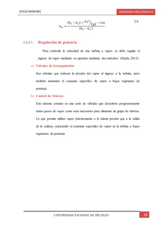 [CICLO RANKINE] INGENIERIA MECATRONICA
26UNIVERSIDAD NACIONAL DE TRUJILLO
𝑛 𝑚 =
(h1 − h2) − 𝑉𝑒2
2𝑔𝐽⁄ − 𝐿𝑚
(h1 − h2′)
2.8
2.2.4.7. Regulación de potencia
Para controlar la velocidad de una turbina a vapor, se debe regular el
ingreso de vapor mediante su apertura mediante dos métodos: (Ojeda, 2013)
a) Válvulas de Estrangulación:
Son válvulas que reducen la presión del vapor al ingreso a la turbina, pero
también aumentan el consumo específico de vapor a bajos regímenes de
potencia.
b) Control de Toberas:
Este sistema consiste en una serie de válvulas que descubren progresivamente
tantos pasos de vapor como sean necesarios para alimentar un grupo de toberas.
Lo que permite utilizar vapor prácticamente a la misma presión que a la salida
de la caldera, reduciendo el consumo específico de vapor en la turbina a bajos
regímenes de potencia.
 