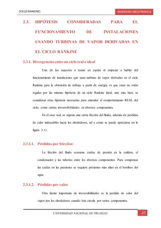 [CICLO RANKINE] INGENIERIA MECATRONICA
27UNIVERSIDAD NACIONAL DE TRUJILLO
2.3. HIPÓTESIS CONSIDERADAS PARA EL
FUNCIONAMIENTO DE INSTALACIONES
USANDO TURBINAS DE VAPOR DERIVADAS EN
EL CICLO RANKINE
2.3.1. Divergencias entre un ciclo real e ideal
Uno de los aspectos a tomar en cuenta al empezar a hablar del
funcionamiento de instalaciones que usan turbinas de vapor derivadas en el ciclo
Rankine para la obtención de trabajo a partir de energía, es que estas no están
regidas por las mismas hipótesis de un ciclo Rankine ideal, sino más bien, se
consideran otras hipótesis necesarias para entender el comportamiento REAL del
ciclo, como ciertas irreversibilidades en diversos componentes.
En el caso real, se supone una cierta fricción del fluido, además de pérdidas
de calor indeseables hacia los alrededores, tal y como se puede apreciarse en la
figura 2.11.
2.3.1.1. Pérdidas por fricción:
La fricción del fluido ocasiona caídas de presión en la caldera, el
condensador y las tuberías entre los diversos componentes. Para compensar
las caídas en las presiones se requiere presiones más altas en el bombeo del
agua.
2.3.1.2. Pérdidas por calor
Otra fuente importante de irreversibilidades es la perdida de calor del
vapor por los alrededores cuando éste circula por varios componentes.
 