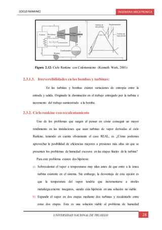 [CICLO RANKINE] INGENIERIA MECATRONICA
28UNIVERSIDAD NACIONAL DE TRUJILLO
2.3.1.3. Irreversibilidades en las bombas y turbinas:
En las turbinas y bombas existen variaciones de entropía entre la
entrada y salida. Originado la disminución en el trabajo entregado por la turbina e
incremento del trabajo suministrado a la bomba.
2.3.2. Ciclo rankine con recalentamiento
Uno de los problemas que surgen al pensar en cómo conseguir un mayor
rendimiento en las instalaciones que usan turbinas de vapor derivadas al ciclo
Rankine, teniendo en cuenta obviamente el caso REAL, es ¿Cómo podemos
aprovechar la posibilidad de eficiencias mayores a presiones más altas sin que se
presenten los problemas de humedad excesiva en las etapas finales de la turbina?
Para este problema existen dos hipótesis:
a) Sobrecalentar el vapor a temperaturas muy altas antes de que entre a la única
turbina existente en el sistema. Sin embargo, la desventaja de esta opción es
que la temperatura del vapor tendría que incrementarse a niveles
metalúrgicamente inseguros, siendo esta hipótesis en una solución no viable.
b) Expandir el vapor en dos etapas mediante dos turbinas y recalentarlo entre
estas dos etapas. Esta es una solución viable al problema de humedad
Figura 2.12: Ciclo Rankine con Calentamiento (Kenneth Wark, 2001)
 