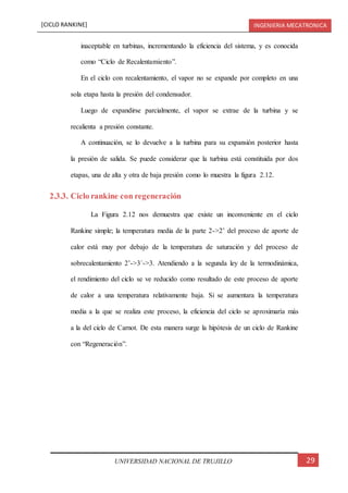 [CICLO RANKINE] INGENIERIA MECATRONICA
29UNIVERSIDAD NACIONAL DE TRUJILLO
inaceptable en turbinas, incrementando la eficiencia del sistema, y es conocida
como “Ciclo de Recalentamiento”.
En el ciclo con recalentamiento, el vapor no se expande por completo en una
sola etapa hasta la presión del condensador.
Luego de expandirse parcialmente, el vapor se extrae de la turbina y se
recalienta a presión constante.
A continuación, se lo devuelve a la turbina para su expansión posterior hasta
la presión de salida. Se puede considerar que la turbina está constituida por dos
etapas, una de alta y otra de baja presión como lo muestra la figura 2.12.
2.3.3. Ciclo rankine con regeneración
La Figura 2.12 nos demuestra que existe un inconveniente en el ciclo
Rankine simple; la temperatura media de la parte 2->2’ del proceso de aporte de
calor está muy por debajo de la temperatura de saturación y del proceso de
sobrecalentamiento 2’->3´->3. Atendiendo a la segunda ley de la termodinámica,
el rendimiento del ciclo se ve reducido como resultado de este proceso de aporte
de calor a una temperatura relativamente baja. Si se aumentara la temperatura
media a la que se realiza este proceso, la eficiencia del ciclo se aproximaría más
a la del ciclo de Carnot. De esta manera surge la hipótesis de un ciclo de Rankine
con “Regeneración”.
 
