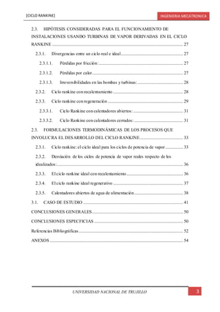 [CICLO RANKINE] INGENIERIA MECATRONICA
3UNIVERSIDAD NACIONAL DE TRUJILLO
2.3. HIPÓTESIS CONSIDERADAS PARA EL FUNCIONAMIENTO DE
INSTALACIONES USANDO TURBINAS DE VAPOR DERIVADAS EN EL CICLO
RANKINE ...................................................................................................................... 27
2.3.1. Divergencias entre un ciclo real e ideal........................................................ 27
2.3.1.1. Pérdidas por fricción:............................................................................ 27
2.3.1.2. Pérdidas por calor.................................................................................. 27
2.3.1.3. Irreversibilidades en las bombas y turbinas:......................................... 28
2.3.2. Ciclo rankine con recalentamiento ............................................................... 28
2.3.3. Ciclo rankine con regeneración .................................................................... 29
2.3.3.1. Ciclo Rankine con calentadores abiertos:............................................. 31
2.3.3.2. Ciclo Rankine con calentadores cerrados: ............................................ 31
2.3. FORMULACIONES TERMODINÁMICAS DE LOS PROCESOS QUE
INVOLUCRA EL DESARROLLO DEL CICLO RANKINE....................................... 33
2.3.1. Ciclo rankine: el ciclo ideal para los ciclos de potencia de vapor ................ 33
2.3.2. Desviación de los ciclos de potencia de vapor reales respecto de los
idealizados:.................................................................................................................. 36
2.3.3. El ciclo rankine ideal con recalentamiento................................................... 36
2.3.4. El ciclo rankine ideal regenerativo ............................................................... 37
2.3.5. Calentadores abiertos de agua de alimentación............................................ 38
3.1. CASO DE ESTUDIO .......................................................................................... 41
CONCLUSIONES GENERALES.................................................................................. 50
CONCLUSIONES ESPECFICIAS ................................................................................ 50
Referencias Bibliográficas.............................................................................................. 52
ANEXOS ........................................................................................................................ 54
 