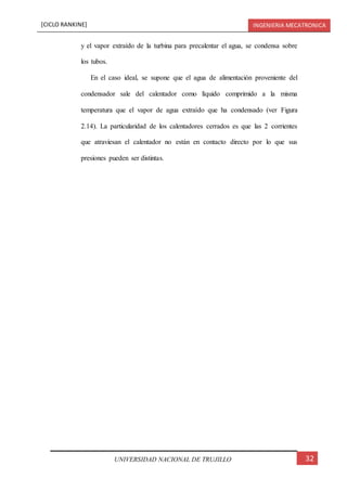 [CICLO RANKINE] INGENIERIA MECATRONICA
32UNIVERSIDAD NACIONAL DE TRUJILLO
y el vapor extraído de la turbina para precalentar el agua, se condensa sobre
los tubos.
En el caso ideal, se supone que el agua de alimentación proveniente del
condensador sale del calentador como líquido comprimido a la misma
temperatura que el vapor de agua extraído que ha condensado (ver Figura
2.14). La particularidad de los calentadores cerrados es que las 2 corrientes
que atraviesan el calentador no están en contacto directo por lo que sus
presiones pueden ser distintas.
 