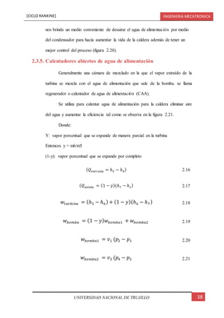 [CICLO RANKINE] INGENIERIA MECATRONICA
38UNIVERSIDAD NACIONAL DE TRUJILLO
nos brinda un medio conveniente de desairar el agua de alimentación por medio
del condensador para hacia aumentar la vida de la caldera además de tener un
mejor control del proceso (figura 2.20).
2.3.5. Calentadores abiertos de agua de alimentación
Generalmente una cámara de mezclado en la que el vapor extraído de la
turbina se mezcla con el agua de alimentación que sale de la bomba. se llama
regenerador o calentador de agua de alimentación (CAA).
Se utiliza para calentar agua de alimentación para la caldera eliminar aire
del agua y aumentar la eficiencia tal como se observa en la figura 2.21.
Donde:
Y: vapor porcentual que se expande de manera parcial en la turbina
Entonces y = m6/m5
(1-y): vapor porcentual que se expande por completo
( 𝑄𝑒𝑛𝑡𝑟𝑎𝑑𝑎 = ℎ5 − ℎ4) 2.16
( 𝑄𝑠𝑎𝑙𝑖𝑑𝑎 = (1 − 𝑦)(ℎ7 − ℎ1) 2.17
𝑤𝑡𝑢𝑟𝑏𝑖𝑛𝑎 = (ℎ5 − ℎ6) + (1 − 𝑦)(ℎ6 − ℎ7) 2.18
𝑤𝑏𝑜𝑚𝑏𝑎 = (1 − 𝑦) 𝑤 𝑏𝑜𝑚𝑏𝑎1 + 𝑤𝑏𝑜𝑚𝑏𝑎2 2.19
𝑤𝑏𝑜𝑚𝑏𝑎1 = 𝑣1 (𝑝2 − 𝑝1 2.20
𝑤𝑏𝑜𝑚𝑏𝑎2 = 𝑣3 (𝑝4 − 𝑝3 2.21
 