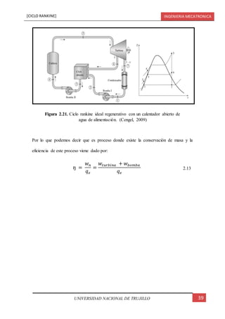 [CICLO RANKINE] INGENIERIA MECATRONICA
39UNIVERSIDAD NACIONAL DE TRUJILLO
Por lo que podemos decir que es proceso donde existe la conservación de masa y la
eficiencia de este proceso viene dado por:
ŋ =
𝑤 𝑛
𝑞 𝑒
=
𝑤𝑡𝑢𝑟𝑏𝑖𝑛𝑎 + 𝑤𝑏𝑜𝑚𝑏𝑎
𝑞 𝑒
2.13
Figura 2.21. Ciclo rankine ideal regenerativo con un calentador abierto de
agua de alimentación. (Cengel, 2009)
 