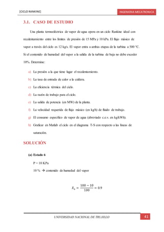 [CICLO RANKINE] INGENIERIA MECATRONICA
41UNIVERSIDAD NACIONAL DE TRUJILLO
3.1. CASO DE ESTUDIO
Una planta termoeléctrica de vapor de agua opera en un ciclo Rankine ideal con
recalentamiento entre los límites de presión de 15 MPa y 10 kPa. El flujo másico de
vapor a través del ciclo es 12 kg/s. El vapor entra a ambas etapas de la turbina a 500 °C.
Si el contenido de humedad del vapor a la salida de la turbina de baja no debe exceder
10%. Determine:
a) La presión a la que tiene lugar el recalentamiento.
b) La tasa de entrada de calor a la caldera.
c) La eficiencia térmica del ciclo.
d) La razón de trabajo para el ciclo.
e) La salida de potencia (en MW) de la planta.
f) La velocidad requerida de flujo másico (en kg/h) de fluido de trabajo.
g) El consumo específico de vapor de agua (abreviado c.e.v. en kg/kWh).
h) Graficar en Matlab el ciclo en el diagrama T-S con respecto a las líneas de
saturación.
SOLUCIÓN
(a) Estado 6
P = 10 KPa
10 %  contenido de humedad del vapor
𝑋6 =
100 − 10
100
= 0.9
 