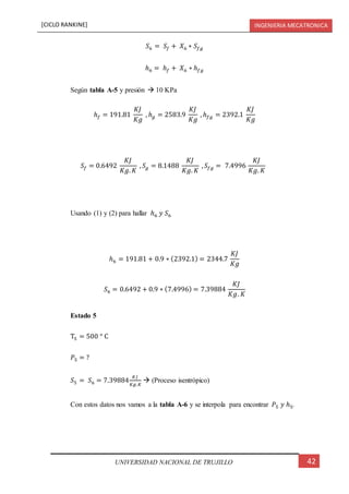 [CICLO RANKINE] INGENIERIA MECATRONICA
42UNIVERSIDAD NACIONAL DE TRUJILLO
𝑆6 = 𝑆𝑓 + 𝑋6 ∗ 𝑆𝑓𝑔
ℎ6 = ℎ 𝑓 + 𝑋6 ∗ ℎ 𝑓𝑔
Según tabla A-5 y presión  10 KPa
ℎ 𝑓 = 191.81
𝐾𝐽
𝐾𝑔
, ℎ 𝑔 = 2583.9
𝐾𝐽
𝐾𝑔
, ℎ 𝑓𝑔 = 2392.1
𝐾𝐽
𝐾𝑔
𝑆𝑓 = 0.6492
𝐾𝐽
𝐾𝑔. 𝐾
, 𝑆𝑔 = 8.1488
𝐾𝐽
𝐾𝑔. 𝐾
, 𝑆𝑓𝑔 = 7.4996
𝐾𝐽
𝐾𝑔. 𝐾
Usando (1) y (2) para hallar ℎ6 𝑦 𝑆6
ℎ6 = 191.81 + 0.9 ∗ (2392.1) = 2344.7
𝐾𝐽
𝐾𝑔
𝑆6 = 0.6492 + 0.9 ∗ (7.4996) = 7.39884
𝐾𝐽
𝐾𝑔. 𝐾
Estado 5
T5 = 500 ° C
𝑃5 = ?
𝑆5 = 𝑆6 = 7.39884
𝐾𝐽
𝐾𝑔.𝐾
 (Proceso isentrópico)
Con estos datos nos vamos a la tabla A-6 y se interpola para encontrar 𝑃5 𝑦 ℎ5.
 