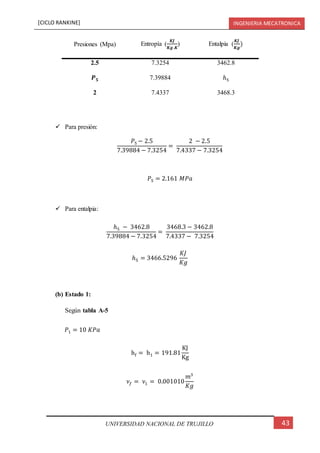 [CICLO RANKINE] INGENIERIA MECATRONICA
43UNIVERSIDAD NACIONAL DE TRUJILLO
Presiones (Mpa) Entropía (
𝑲𝑱
𝑲𝒈.𝑲
) Entalpia (
𝑲𝑱
𝑲𝒈
)
2.5 7.3254 3462.8
𝑷 𝟓 7.39884 ℎ5
2 7.4337 3468.3
 Para presión:
𝑃5 − 2.5
7.39884 − 7.3254
=
2 − 2.5
7.4337 − 7.3254
𝑃5 = 2.161 𝑀𝑃𝑎
 Para entalpia:
ℎ5 − 3462.8
7.39884 − 7.3254
=
3468.3 − 3462.8
7.4337 − 7.3254
ℎ5 = 3466.5296
𝐾𝐽
𝐾𝑔
(b) Estado 1:
Según tabla A-5
𝑃1 = 10 𝐾𝑃𝑎
hf = h1 = 191.81
KJ
Kg
𝜈𝑓 = 𝜈1 = 0.001010
𝑚3
𝐾𝑔
 