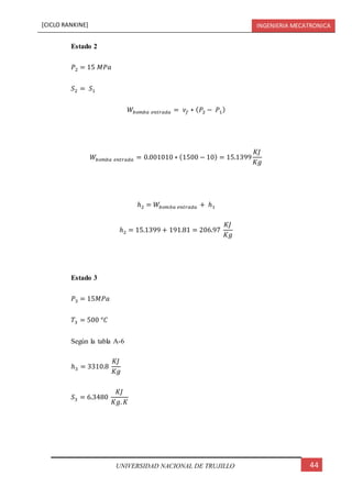 [CICLO RANKINE] INGENIERIA MECATRONICA
44UNIVERSIDAD NACIONAL DE TRUJILLO
Estado 2
𝑃2 = 15 𝑀𝑃𝑎
𝑆2 = 𝑆1
𝑊𝑏𝑜𝑚𝑏𝑎 𝑒𝑛𝑡𝑟𝑎𝑑𝑎 = 𝜈𝑓 ∗ ( 𝑃2 − 𝑃1)
𝑊𝑏𝑜𝑚𝑏𝑎 𝑒𝑛𝑡𝑟𝑎𝑑𝑎 = 0.001010 ∗ (1500 − 10) = 15.1399
𝐾𝐽
𝐾𝑔
ℎ2 = 𝑊𝑏𝑜𝑚𝑏𝑎 𝑒𝑛𝑡𝑟𝑎𝑑𝑎 + ℎ1
ℎ2 = 15.1399 + 191.81 = 206.97
𝐾𝐽
𝐾𝑔
Estado 3
𝑃3 = 15𝑀𝑃𝑎
𝑇3 = 500 °𝐶
Según la tabla A-6
ℎ3 = 3310.8
𝐾𝐽
𝐾𝑔
𝑆3 = 6.3480
𝐾𝐽
𝐾𝑔. 𝐾
 