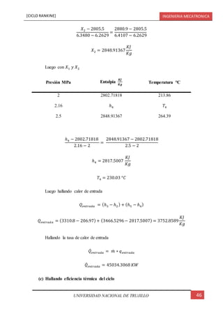[CICLO RANKINE] INGENIERIA MECATRONICA
46UNIVERSIDAD NACIONAL DE TRUJILLO
𝑋2 − 2805.5
6.3480 − 6.2629
=
2880.9 − 2805.5
6.4107 − 6.2629
𝑋2 = 2848.91367
𝐾𝐽
𝐾𝑔
Luego con 𝑋1 𝑦 𝑋2
Presión MPa Entalpia
𝑲𝑱
𝑲𝒈
Temperatura °C
2 2802.71818 213.86
2.16 ℎ4 𝑇4
2.5 2848.91367 264.39
ℎ4 − 2802.71818
2.16 − 2
=
2848.91367 − 2802.71818
2.5 − 2
ℎ4 = 2817.5007
𝐾𝐽
𝐾𝑔
𝑇4 = 230.03 °𝐶
Luego hallando calor de entrada
𝑄𝑒𝑛𝑡𝑟𝑎𝑑𝑎 = (ℎ3 − ℎ2) + (ℎ5 − ℎ4)
𝑄𝑒𝑛𝑡𝑟𝑎𝑑𝑎 = (3310.8 − 206.97)+ (3466.5296− 2817.5007) = 3752.8589
𝐾𝐽
𝐾𝑔
Hallando la tasa de calor de entrada
𝑄̇ 𝑒𝑛𝑡𝑟𝑎𝑑𝑎 = 𝑚̇ ∗ 𝑞 𝑒𝑛𝑡𝑟𝑎𝑑𝑎
𝑄̇ 𝑒𝑛𝑡𝑟𝑎𝑑𝑎 = 45034.3068 𝐾𝑊
(c) Hallando eficiencia térmica del ciclo
 