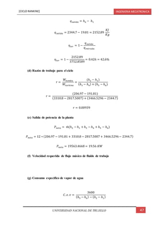 [CICLO RANKINE] INGENIERIA MECATRONICA
47UNIVERSIDAD NACIONAL DE TRUJILLO
𝑞 𝑠𝑎𝑙𝑖𝑑𝑎 = ℎ6 − ℎ1
𝑞 𝑠𝑎𝑙𝑖𝑑𝑎 = 2344.7 − 19.81 = 2152.89
𝐾𝐽
𝐾𝑔
𝜂𝑡𝑒𝑟 = 1 −
𝑞 𝑠𝑎𝑙𝑖𝑑𝑎
𝑞 𝑒𝑛𝑡𝑟𝑎𝑑𝑎
𝜂𝑡𝑒𝑟 = 1 −
2152.89
3752.8589
= 0.426 = 42.6%
(d) Razón de trabajo para el ciclo
𝑟 =
𝑊𝑏𝑜𝑚𝑏𝑎
𝑊𝑡𝑢𝑟𝑏𝑖𝑛𝑎
=
(ℎ2 − ℎ1)
(ℎ3 − ℎ4) + (ℎ5 − ℎ6)
𝑟 =
(206.97 − 191.81)
(3310.8 − 2817.5007) + (3466.5296 − 2344.7)
𝑟 = 0.00939
(e) Salida de potencia de la planta
𝑃 𝑛𝑒𝑡𝑎 = 𝑚̇ (ℎ2 − ℎ1 + ℎ3 − ℎ4 + ℎ5 − ℎ6)
𝑃 𝑛𝑒𝑡𝑎 = 12 ∗ (206.97 − 191.81 + 3310.8 − 2817.5007 + 3466.5296− 2344.7)
𝑃 𝑛𝑒𝑡𝑎 = 19563.4668 = 19.56 𝐾𝑊
(f) Velocidad requerida de flujo másico de fluido de trabajo
(g) Consumo especifico de vapor de agua
𝐶. 𝑒. 𝑣 =
3600
(ℎ5 − ℎ6) − (ℎ2 − ℎ1)
 