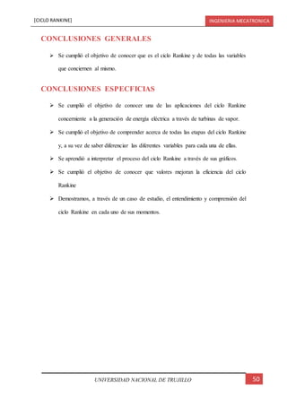 [CICLO RANKINE] INGENIERIA MECATRONICA
50UNIVERSIDAD NACIONAL DE TRUJILLO
CONCLUSIONES GENERALES
 Se cumplió el objetivo de conocer que es el ciclo Rankine y de todas las variables
que conciernen al mismo.
CONCLUSIONES ESPECFICIAS
 Se cumplió el objetivo de conocer una de las aplicaciones del ciclo Rankine
concerniente a la generación de energía eléctrica a través de turbinas de vapor.
 Se cumplió el objetivo de comprender acerca de todas las etapas del ciclo Rankine
y, a su vez de saber diferenciar las diferentes variables para cada una de ellas.
 Se aprendió a interpretar el proceso del ciclo Rankine a través de sus gráficos.
 Se cumplió el objetivo de conocer que valores mejoran la eficiencia del ciclo
Rankine
 Demostramos, a través de un caso de estudio, el entendimiento y comprensión del
ciclo Rankine en cada uno de sus momentos.
 