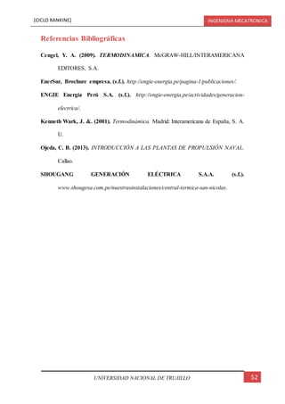 [CICLO RANKINE] INGENIERIA MECATRONICA
52UNIVERSIDAD NACIONAL DE TRUJILLO
Referencias Bibliográficas
Cengel, Y. A. (2009). TERMODINAMICA. McGRAW-HILL/INTERAMERICANA
EDITORES, S.A.
EnerSur, Brochure empresa. (s.f.). http://engie-energia.pe/pagina-1/publicaciones/.
ENGIE Energía Perú S.A. (s.f.). http://engie-energia.pe/actividades/generacion-
electrica/.
Kenneth Wark, J. &. (2001). Termodinámica. Madrid: Interamericana de España, S. A.
U.
Ojeda, C. B. (2013). INTRODUCCIÓN A LAS PLANTAS DE PROPULSIÓN NAVAL.
Callao.
SHOUGANG GENERACIÓN ELÉCTRICA S.A.A. (s.f.).
www.shougesa.com.pe/nuestrasinstalaciones/central-termica-san-nicolas.
 