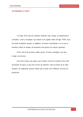 [CICLO RANKINE] INGENIERIA MECATRONICA
7UNIVERSIDAD NACIONAL DE TRUJILLO
INTRODUCCION
A lo largo de los años la revolución industrial trajo consigo un transformación
económica, social y tecnológica que empezó en la segunda mitad del siglo XVIII. Aquí
fue donde la industria naciente se multiplico de manera sorprendente a su vez que se
buscaban reducir los tiempos de producción para generar las mayores ganancias.
El día a día de las personas cambio gracias al avance tecnológico que trajo
consigo este proceso.
Uno de los avances que ayudo a que ocurriera esto fue la creación de los ciclos
de potencia de vapor, ya que estos a través de relaciones entre la presión de un vapor
saturado y la temperatura generan trabajo que es usado en los diferentes procesos de
producción.
 