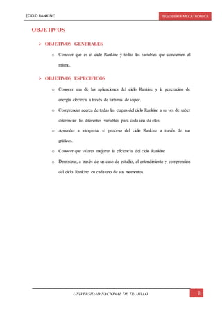 [CICLO RANKINE] INGENIERIA MECATRONICA
8UNIVERSIDAD NACIONAL DE TRUJILLO
OBJETIVOS
 OBJETIVOS GENERALES
o Conocer que es el ciclo Rankine y todas las variables que conciernen al
mismo.
 OBJETIVOS ESPECIFICOS
o Conocer una de las aplicaciones del ciclo Rankine y la generación de
energía eléctrica a través de turbinas de vapor.
o Comprender acerca de todas las etapas del ciclo Rankine a su ves de saber
diferenciar las diferentes variables para cada una de ellas.
o Aprender a interpretar el proceso del ciclo Rankine a través de sus
gráficos.
o Conocer que valores mejoran la eficiencia del ciclo Rankine
o Demostrar, a través de un caso de estudio, el entendimiento y comprensión
del ciclo Rankine en cada uno de sus momentos.
 