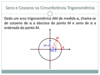 Seno e Cosseno na Circunferência Trigonométrica

Dado um arco trigonométrico AM de medida α, chama-se
de cosseno de α a abscissa do ponto M e seno de α a
ordenada do ponto M.

                           •    M
                                •
                       sen α
                              α      A
                   •       •cos α   •


                           •
 