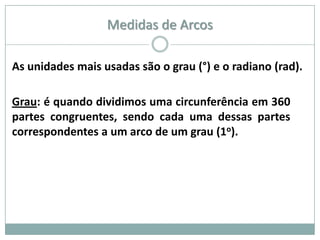 Medidas de Arcos

As unidades mais usadas são o grau (°) e o radiano (rad).

Grau: é quando dividimos uma circunferência em 360
partes congruentes, sendo cada uma dessas partes
correspondentes a um arco de um grau (1o).
 