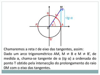 t
                                       •T
                          B
                           •       M
                                   •        tg α
                   A’          α        A
                    •     0•           •


                           •B’


Chamaremos a reta t de eixo das tangentes, assim:
Dado um arco trigonométrico AM, M ≠ B e M ≠ B’, de
medida α, chama-se tangente de α (tg α) a ordenada do
ponto T obtido pela intersecção do prolongamento do raio
0M com o eixo das tangentes.
 