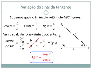 Variação do sinal da tangente

      Sabemos que no triângulo retângulo ABC, temos:
          b               c         b   C
sen               cos         tg
          a               a         c
Vamos calcular o seguinte quociente:                a
                                        b
              b
 sen              a     b a   b
                                   tg
 cos          c         a c   c                         α
                  a                         A   c           B
 