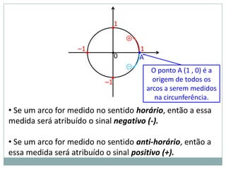 1
                            •
                                 ⊕
                   –1•
                            •0       •1
                                      A
                                 ⊖
                                           O ponto A (1 , 0) é a
                            •               origem de todos os
                          –1
                                          arcos a serem medidos
                                             na circunferência.
• Se um arco for medido no sentido horário, então a essa
medida será atribuído o sinal negativo (-).

• Se um arco for medido no sentido anti-horário, então a
essa medida será atribuído o sinal positivo (+).
 