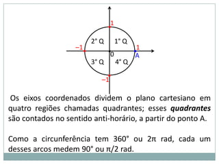 1
                                •
                         2° Q        1° Q
                   –1•
                                •0          •1
                                             A
                         3° Q        4° Q
                              •
                            –1

 Os eixos coordenados dividem o plano cartesiano em
quatro regiões chamadas quadrantes; esses quadrantes
são contados no sentido anti-horário, a partir do ponto A.

Como a circunferência tem 360° ou 2π rad, cada um
desses arcos medem 90° ou π/2 rad.
 