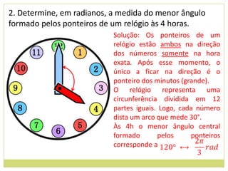 2. Determine, em radianos, a medida do menor ângulo
formado pelos ponteiros de um relógio às 4 horas.
                           Solução: Os ponteiros de um
                           relógio estão ambos na direção
                           dos números somente na hora
                           exata. Após esse momento, o
                           único a ficar na direção é o
                           ponteiro dos minutos (grande).
                           O relógio representa uma
                           circunferência dividida em 12
                           partes iguais. Logo, cada número
                           dista um arco que mede 30°.
                           Às 4h o menor ângulo central
                           formado       pelos     ponteiros
                           corresponde a
 