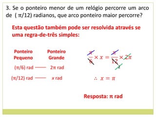3. Se o ponteiro menor de um relógio percorre um arco
de ( π/12) radianos, que arco ponteiro maior percorre?

  Esta questão também pode ser resolvida através se
  uma regra-de-três simples:

   Ponteiro    Ponteiro
   Pequeno     Grande
   (π/6) rad    2π rad                    2

  (π/12) rad     x rad


                             Resposta: π rad
 