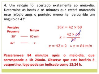 4. Um relógio foi acertado exatamente ao meio-dia.
Determine as horas e os minutos que estará marcando
esse relógio após o ponteiro menor ter percorrido um
ângulo de 42°.

 Ponteiro
 Pequeno      Tempo                        2

    30°       60 min
   42°           x


Passaram-se 84 minutos após o meio-dia, que
corresponde a 1h 24min. Observe que este horário é
vespertino, logo pode ser indicado como 13:24 h.
 