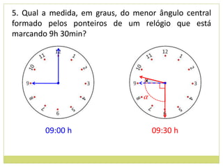 5. Qual a medida, em graus, do menor ângulo central
formado pelos ponteiros de um relógio que está
marcando 9h 30min?




                                  x


                                 α



        09:00 h                       09:30 h
 