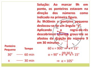Solução: Ao marcar 9h em
                    ponto, os ponteiros estavam na
                    direção dos números como
                    indicado na primeira figura.
                    Às 9h30min o ponteiro pequeno
                    deslocou-se de um ângulo “x”.
                    Aplicando       a      regra-de-rês
                                   x
                    descobrimos quantos graus ele se
                    afastou da direção do número 9
                                  α
                    em 30 minutos.
Ponteiro
Pequeno    Tempo           60 x = 900 ⇒ x = 15°
  30°      60 min          α = 90° + x e xh 15°
                                     09:30 =

  x        30 min                ⇒ α = 105°
 