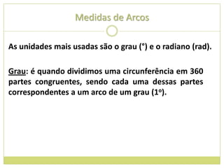 Medidas de Arcos

As unidades mais usadas são o grau (°) e o radiano (rad).

Grau: é quando dividimos uma circunferência em 360
partes congruentes, sendo cada uma dessas partes
correspondentes a um arco de um grau (1o).
 