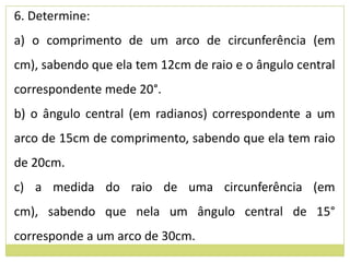 6. Determine:
a) o comprimento de um arco de circunferência (em
cm), sabendo que ela tem 12cm de raio e o ângulo central
correspondente mede 20°.
b) o ângulo central (em radianos) correspondente a um
arco de 15cm de comprimento, sabendo que ela tem raio
de 20cm.
c) a medida do raio de uma circunferência (em
cm), sabendo que nela um ângulo central de 15°
corresponde a um arco de 30cm.
 
