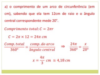 a) o comprimento de um arco de circunferência (em
cm), sabendo que ela tem 12cm de raio e o ângulo
central correspondente mede 20°.




                                   ⇒
 